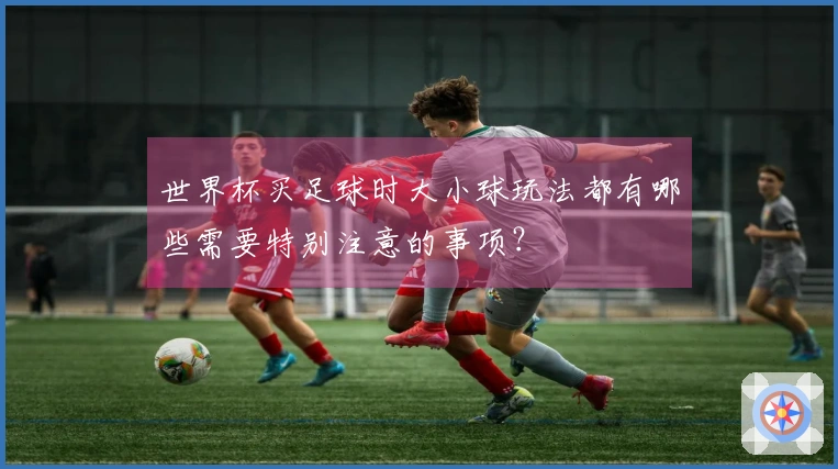 世界杯买足球时大小球玩法都有哪些需要特别注意的事项？