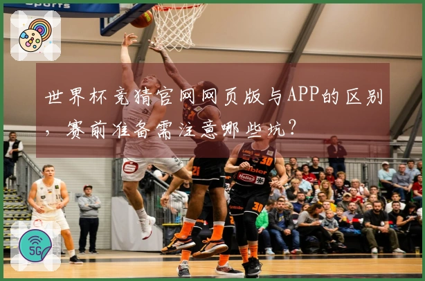 世界杯竞猜官网网页版与APP的区别，赛前准备需注意哪些坑？