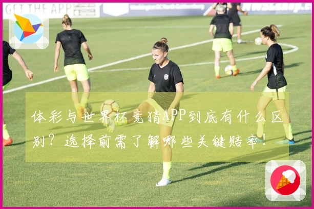体彩与世界杯竞猜APP到底有什么区别？选择前需了解哪些关键赔率！