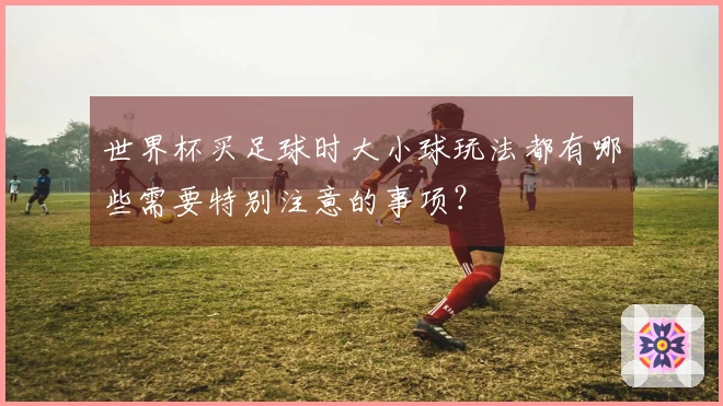 世界杯买足球时大小球玩法都有哪些需要特别注意的事项？