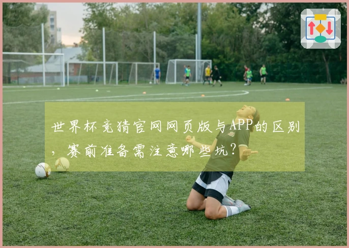 世界杯竞猜官网网页版与APP的区别，赛前准备需注意哪些坑？